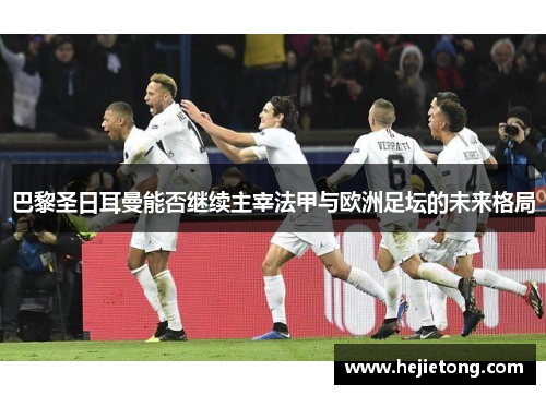 巴黎圣日耳曼能否继续主宰法甲与欧洲足坛的未来格局