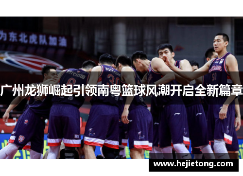广州龙狮崛起引领南粤篮球风潮开启全新篇章